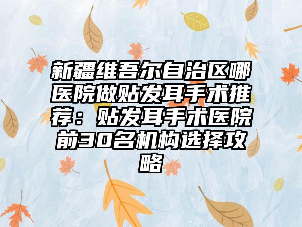 新疆维吾尔自治区哪医院做贴发耳手术推荐：贴发耳手术医院前30名机构选择攻略