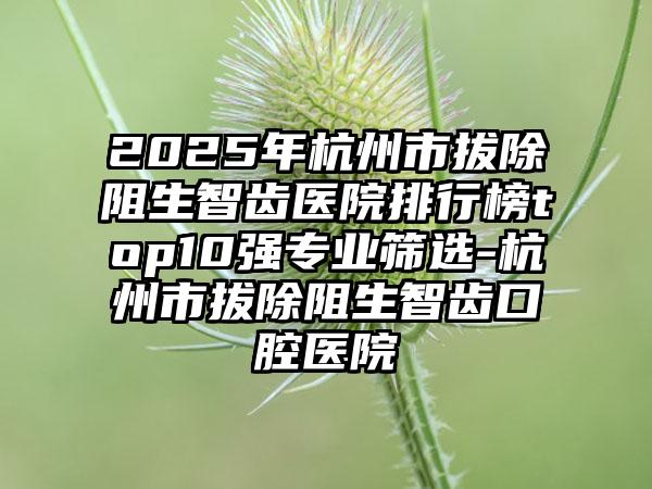 2025年杭州市拔除阻生智齿医院排行榜top10强专业筛选-杭州市拔除阻生智齿口腔医院