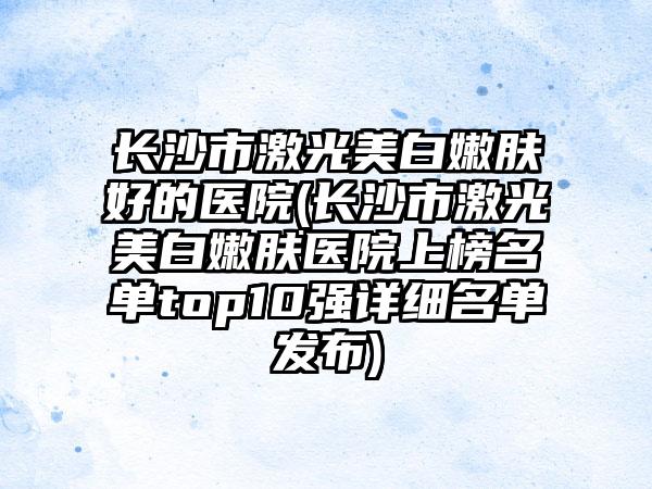长沙市激光美白嫩肤好的医院(长沙市激光美白嫩肤医院上榜名单top10强详细名单发布)