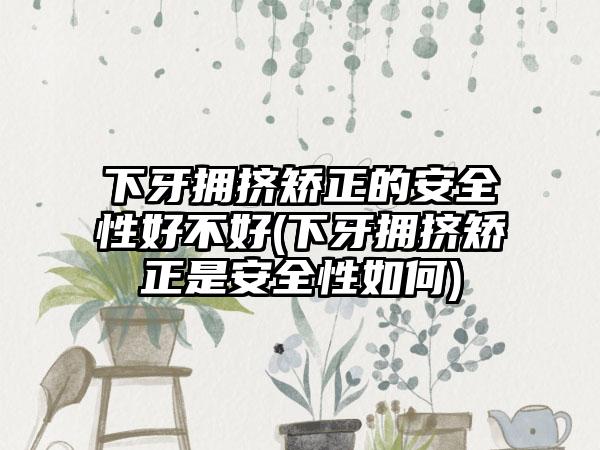 下牙拥挤矫正的安全性好不好(下牙拥挤矫正是安全性如何)