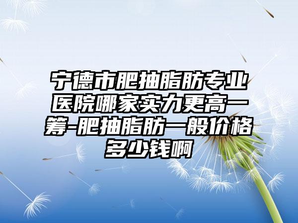 宁德市肥抽脂肪专业医院哪家实力更高一筹-肥抽脂肪一般价格多少钱啊