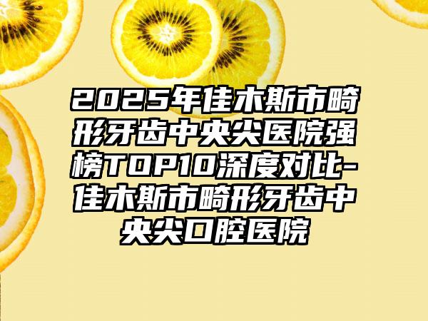 2025年佳木斯市畸形牙齿中央尖医院强榜TOP10深度对比-佳木斯市畸形牙齿中央尖口腔医院