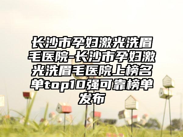 长沙市孕妇激光洗眉毛医院-长沙市孕妇激光洗眉毛医院上榜名单top10强可靠榜单发布