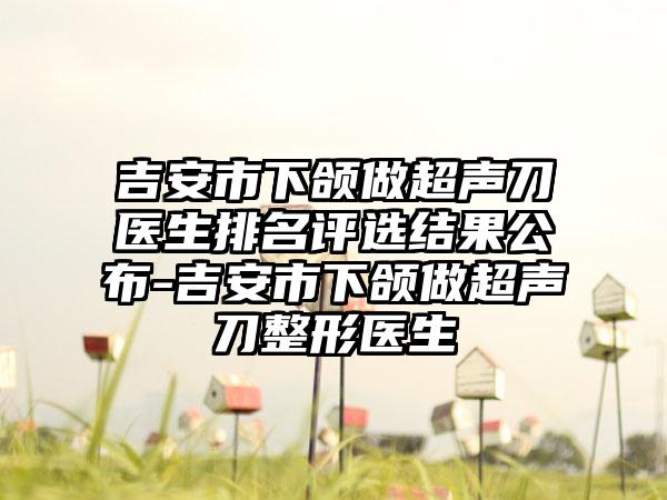 吉安市下颌做超声刀医生排名评选结果公布-吉安市下颌做超声刀整形医生