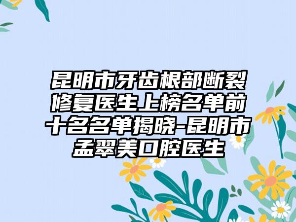 昆明市牙齿根部断裂修复医生上榜名单前十名名单揭晓-昆明市孟翠美口腔医生