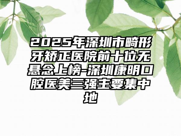 2025年深圳市畸形牙矫正医院前十位无悬念上榜-深圳康明口腔医美三强主要集中地