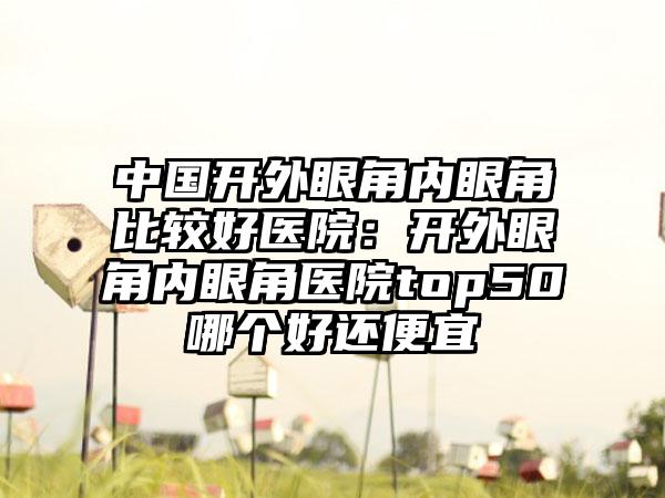 中国开外眼角内眼角比较好医院：开外眼角内眼角医院top50哪个好还便宜