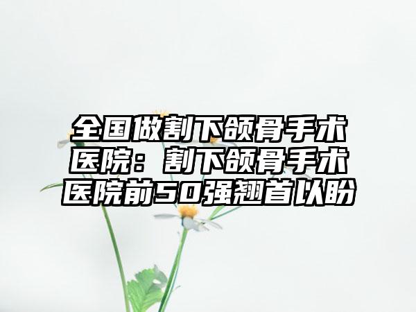 全国做割下颌骨手术医院：割下颌骨手术医院前50强翘首以盼