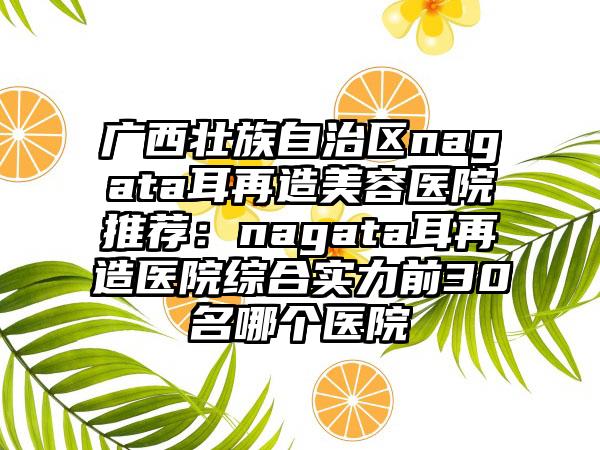 广西壮族自治区nagata耳再造美容医院推荐：nagata耳再造医院综合实力前30名哪个医院