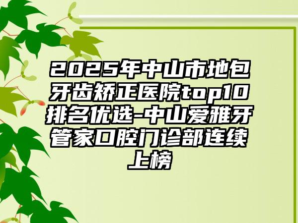 2025年中山市地包牙齿矫正医院top10排名优选-中山爱雅牙管家口腔门诊部连续上榜