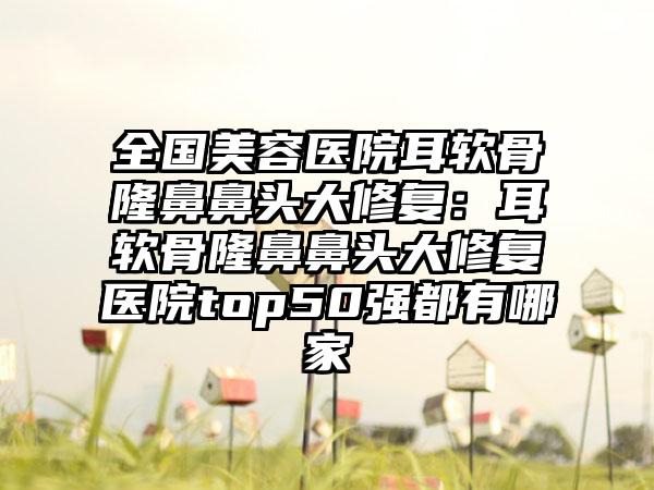 全国美容医院耳软骨隆鼻鼻头大修复：耳软骨隆鼻鼻头大修复医院top50强都有哪家