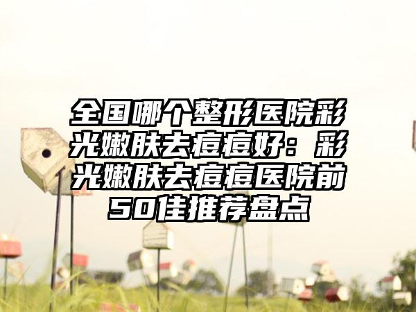 全国哪个整形医院彩光嫩肤去痘痘好：彩光嫩肤去痘痘医院前50佳推荐盘点