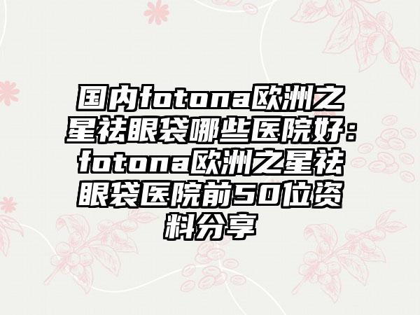 国内fotona欧洲之星祛眼袋哪些医院好：fotona欧洲之星祛眼袋医院前50位资料分享
