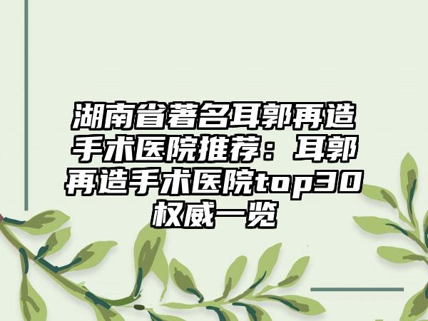 湖南省著名耳郭再造手术医院推荐：耳郭再造手术医院top30权威一览