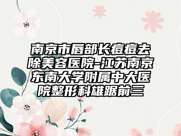 南京市唇部长痘痘去除美容医院-江苏南京东南大学附属中大医院整形科雄踞前三