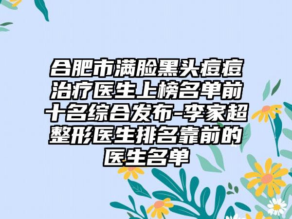 合肥市满脸黑头痘痘治疗医生上榜名单前十名综合发布-李家超整形医生排名靠前的医生名单