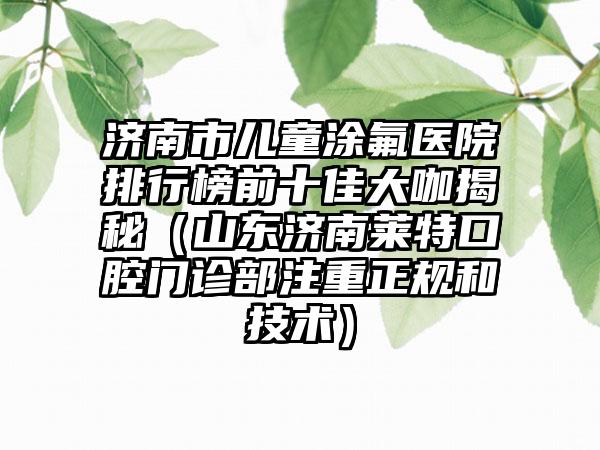 济南市儿童涂氟医院排行榜前十佳大咖揭秘（山东济南莱特口腔门诊部注重正规和技术）