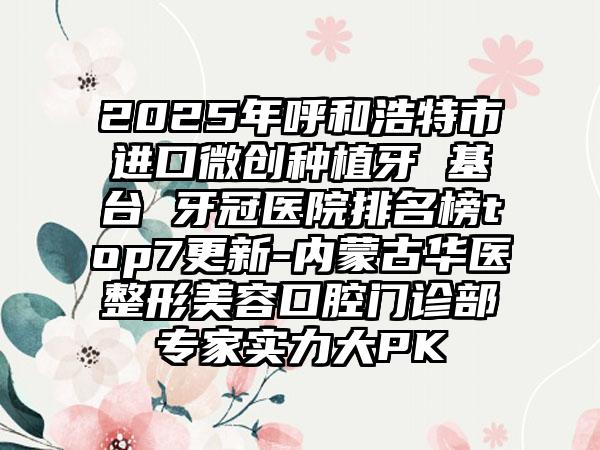 2025年呼和浩特市进口微创种植牙 基台 牙冠医院排名榜top7更新-内蒙古华医整形美容口腔门诊部专家实力大PK