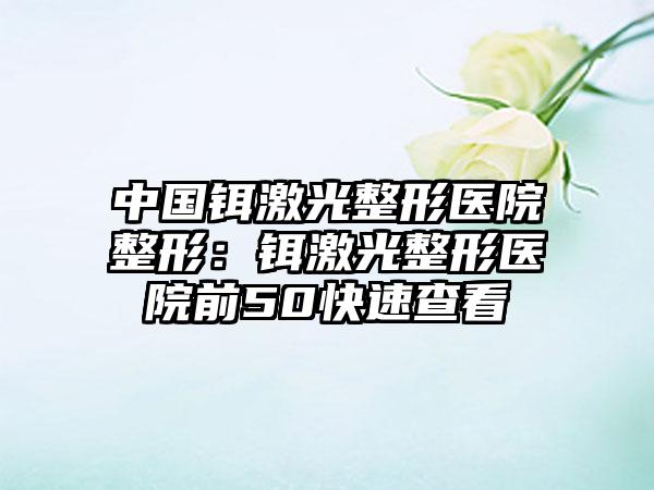 中国铒激光整形医院整形：铒激光整形医院前50快速查看
