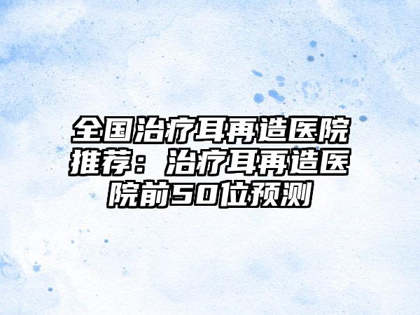 全国治疗耳再造医院推荐：治疗耳再造医院前50位预测
