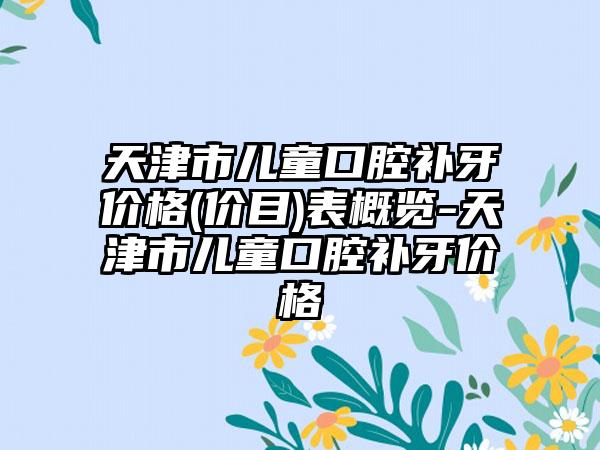 天津市儿童口腔补牙价格(价目)表概览-天津市儿童口腔补牙价格