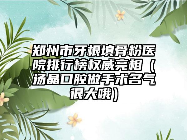 郑州市牙根填骨粉医院排行榜权威亮相（汤晶口腔做手术名气很大哦）