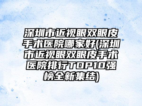 深圳市近视眼双眼皮手术医院哪家好(深圳市近视眼双眼皮手术医院排行TOP10强榜全新集结)