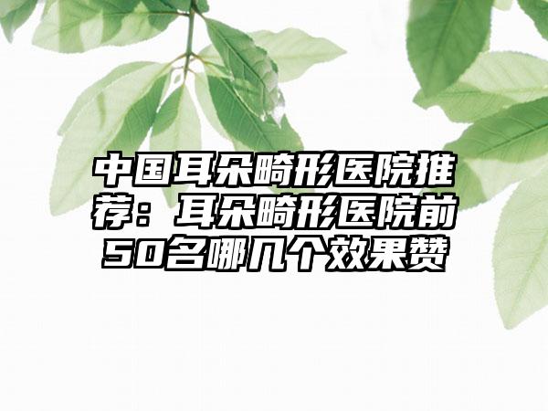 中国耳朵畸形医院推荐：耳朵畸形医院前50名哪几个效果赞