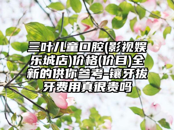三叶儿童口腔(影视娱乐城店)价格(价目)全新的供你参考-镶牙拔牙费用真很贵吗