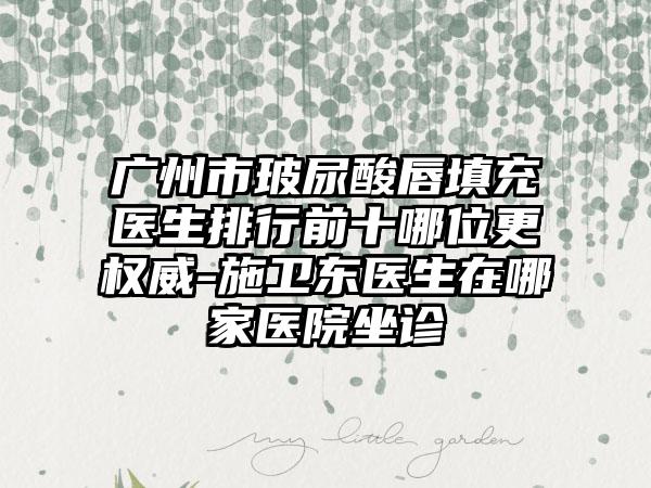 广州市玻尿酸唇填充医生排行前十哪位更权威-施卫东医生在哪家医院坐诊