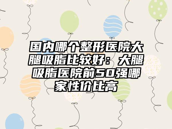 国内哪个整形医院大腿吸脂比较好：大腿吸脂医院前50强哪家性价比高