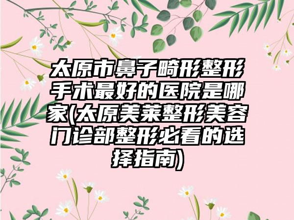 太原市鼻子畸形整形手术最好的医院是哪家(太原美莱整形美容门诊部整形必看的选择指南)
