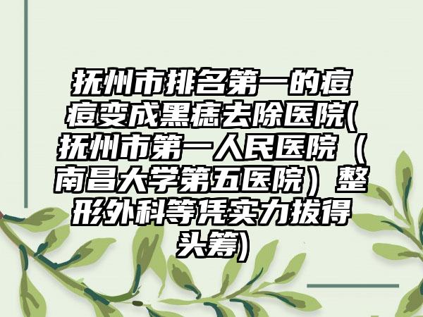 抚州市排名第一的痘痘变成黑痣去除医院(抚州市第一人民医院（南昌大学第五医院）整形外科等凭实力拔得头筹)