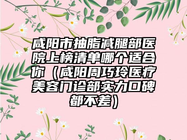 咸阳市抽脂减腿部医院上榜清单哪个适合你（咸阳周巧玲医疗美容门诊部实力口碑都不差）
