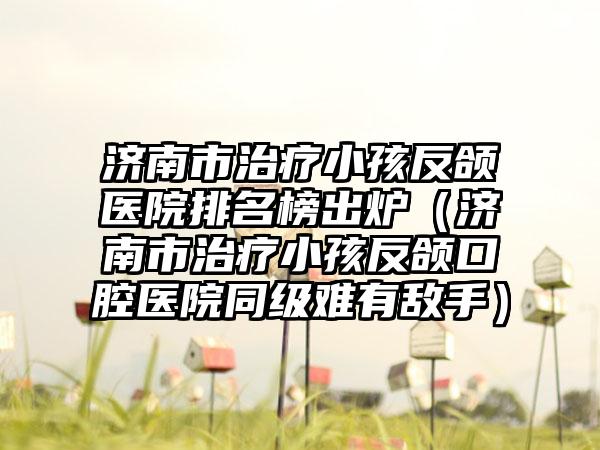济南市治疗小孩反颌医院排名榜出炉（济南市治疗小孩反颌口腔医院同级难有敌手）