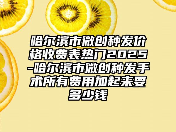哈尔滨市微创种发价格收费表热门2025-哈尔滨市微创种发手术所有费用加起来要多少钱