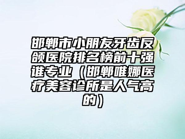 邯郸市小朋友牙齿反颌医院排名榜前十强谁专业（邯郸唯娜医疗美容诊所是人气高的）