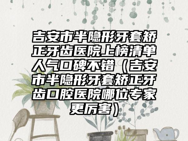 吉安市半隐形牙套矫正牙齿医院上榜清单人气口碑不错（吉安市半隐形牙套矫正牙齿口腔医院哪位专家更厉害）