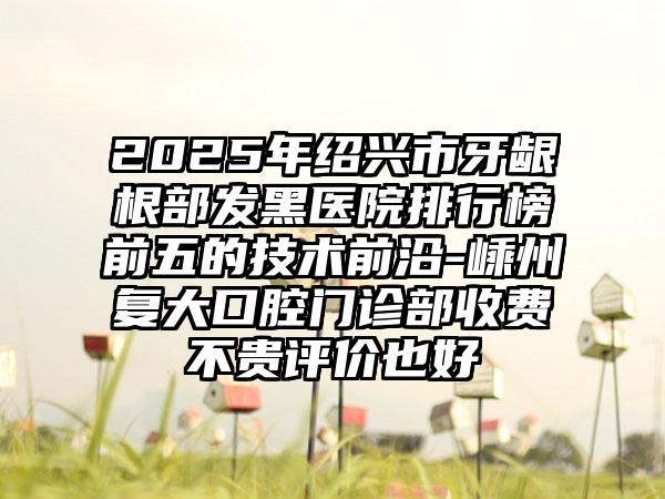 2025年绍兴市牙龈根部发黑医院排行榜前五的技术前沿-嵊州复大口腔门诊部收费不贵评价也好