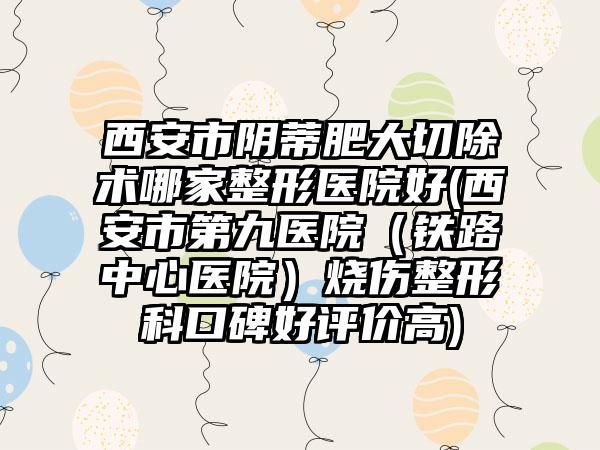 西安市阴蒂肥大切除术哪家整形医院好(西安市第九医院（铁路中心医院）烧伤整形科口碑好评价高)