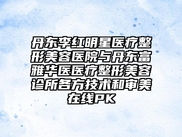 丹东李红明星医疗整形美容医院与丹东富雅华医医疗整形美容诊所各方技术和审美在线PK