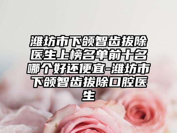 潍坊市下颌智齿拔除医生上榜名单前十名哪个好还便宜-潍坊市下颌智齿拔除口腔医生