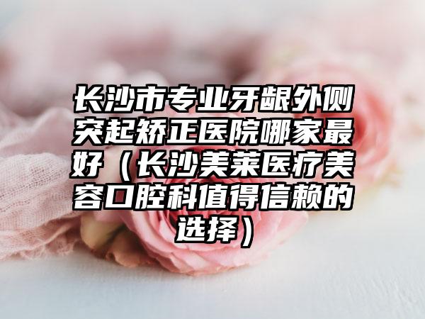 长沙市专业牙龈外侧突起矫正医院哪家最好（长沙美莱医疗美容口腔科值得信赖的选择）