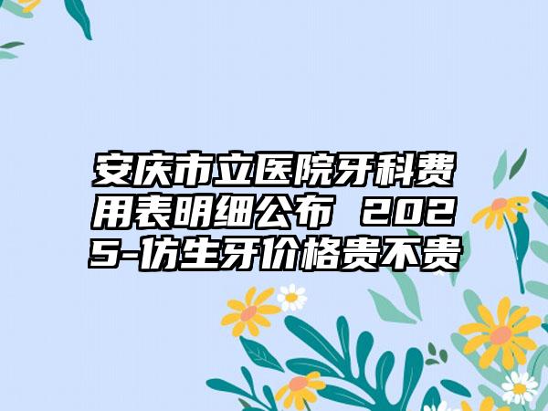 安庆市立医院牙科费用表明细公布 2025-仿生牙价格贵不贵