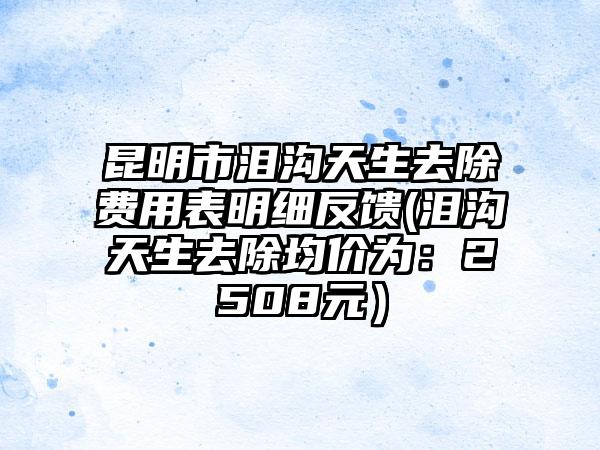 昆明市泪沟天生去除费用表明细反馈(泪沟天生去除均价为：2508元）