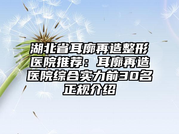 湖北省耳廓再造整形医院推荐：耳廓再造医院综合实力前30名正规介绍