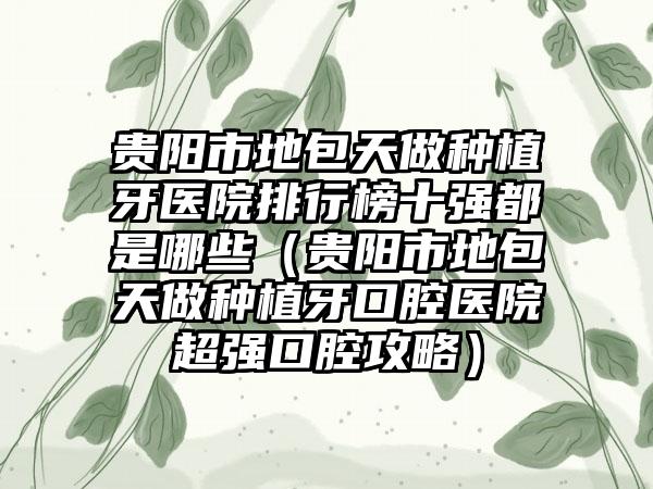 贵阳市地包天做种植牙医院排行榜十强都是哪些（贵阳市地包天做种植牙口腔医院超强口腔攻略）