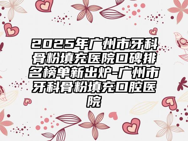 2025年广州市牙科骨粉填充医院口碑排名榜单新出炉-广州市牙科骨粉填充口腔医院
