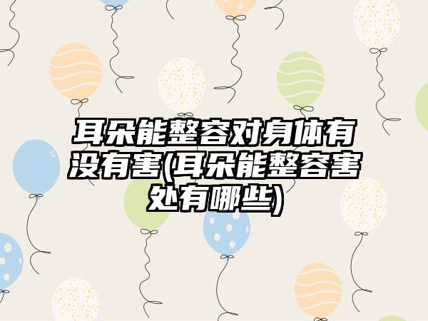 耳朵能整容对身体有没有害(耳朵能整容害处有哪些)
