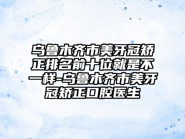 乌鲁木齐市美牙冠矫正排名前十位就是不一样-乌鲁木齐市美牙冠矫正口腔医生